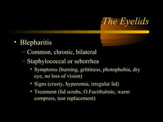 The Eyelids
• Blepharitis
– Common, chronic, bilateral
– Staphylococcal or seborrhea
• Symptoms (burning, grittiness, photophobia, dry
eye, no loss of vision)
• Signs (crusty, hyperemia, irregular lid)
• Treatment (lid scrubs, O.Fucithalmic, warm
compress, tear replacement)
 