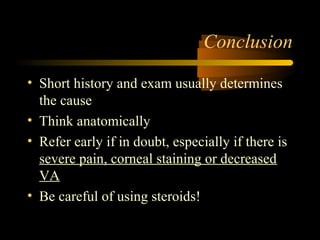 Conclusion
• Short history and exam usually determines
the cause
• Think anatomically
• Refer early if in doubt, especially if there is
severe pain, corneal staining or decreased
VA
• Be careful of using steroids!
 