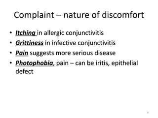 Complaint – nature of discomfort
• Itching in allergic conjunctivitis
• Grittiness in infective conjunctivitis
• Pain suggests more serious disease
• Photophobia, pain – can be iritis, epithelial
defect
4
 
