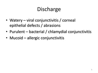 Discharge
• Watery – viral conjunctivitis / corneal
epithelial defects / abrasions
• Purulent – bacterial / chlamydial conjunctivitis
• Mucoid – allergic conjunctivitis
5
 