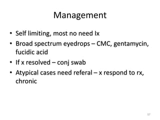 Management
• Self limiting, most no need Ix
• Broad spectrum eyedrops – CMC, gentamycin,
fucidic acid
• If x resolved – conj swab
• Atypical cases need referal – x respond to rx,
chronic
57
 