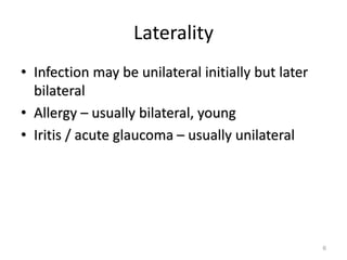 Laterality
• Infection may be unilateral initially but later
bilateral
• Allergy – usually bilateral, young
• Iritis / acute glaucoma – usually unilateral
6
 