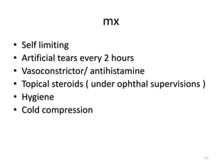 mx
• Self limiting
• Artificial tears every 2 hours
• Vasoconstrictor/ antihistamine
• Topical steroids ( under ophthal supervisions )
• Hygiene
• Cold compression
71
 