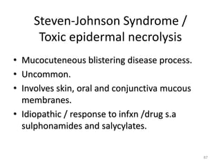 Steven-Johnson Syndrome /
Toxic epidermal necrolysis
• Mucocuteneous blistering disease process.
• Uncommon.
• Involves skin, oral and conjunctiva mucous
membranes.
• Idiopathic / response to infxn /drug s.a
sulphonamides and salycylates.
87
 