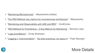 More Details
• “Monitoring Microservices” - Weaveworks (slides)
• "The RED Method: key metrics for microservices architecture” - Weaveworks
• “Monitoring and Observability with USE and RED” - VividCortex
• “RED Method for Prometheus – 3 Key Metrics for Monitoring” - Rancher Labs
• “Logs and Metrics” - Cindy Sridharan
• "Logging v. instrumentation”, “Go best practices, six years in” - Peter Bourgon
 