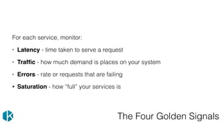 The Four Golden Signals
For each service, monitor:
• Latency - time taken to serve a request
• Trafﬁc - how much demand is places on your system
• Errors - rate or requests that are failing
• Saturation - how “full” your services is
 