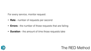 The RED Method
For every service, monitor request:
• Rate - number of requests per second
• Errors - the number of those requests that are failing
• Duration - the amount of time those requests take
 
