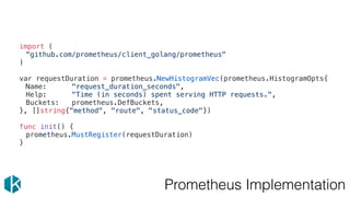 Prometheus Implementation
import (
“github.com/prometheus/client_golang/prometheus"
)
var requestDuration = prometheus.NewHistogramVec(prometheus.HistogramOpts{
Name: "request_duration_seconds",
Help: "Time (in seconds) spent serving HTTP requests.",
Buckets: prometheus.DefBuckets,
}, []string{"method", "route", "status_code"})
func init() {
prometheus.MustRegister(requestDuration)
}
 