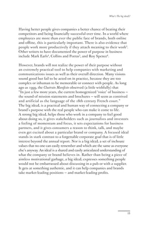 What’s The big ideaL?




Having better people gives companies a better chance of beating their
competitors and being ﬁnancially successful over time. In a world where
employees are more than ever the public face of brands, both online
and oﬄine, this is particularly important. There is also evidence that
people work more productively if they attach meaning to their work3.
Other writers to have documented the power of purpose in business
include Mark Earls4, Collins and Porras5, and Roy Spence6.

However, brands will not realize the power of their purpose without
an extremely practical tool to help companies with marketing and
communications issues as well as their overall direction. Many visions
sound good but fail to be acted on in practice, because they are too
complex or inhuman to be memorable or connect with people. As long
ago as 1999, the Cluetrain Manifesto observed (a little wishfully) that
“In just a few more years, the current homogenized ‘voice’ of business —
the sound of mission statements and brochures — will seem as contrived
and artificial as the language of the 18th century French court.”
The big ideaL is a practical and human way of connecting a company or
brand’s purpose with the real people who can make it come to life.
A strong big ideaL helps those who work in a company to feel good
about doing so, it gives stakeholders such as journalists and investors
a feeling of momentum and focus, it sets expectations for business
partners, and it gives consumers a reason to think, talk, and maybe
even get excited about a particular brand or company. A focused ideal
stands in stark contrast to a forgettable corporate goal that is of little
interest beyond the annual report. Nor is a big ideaL a set of inchoate
values that no one can easily remember and which are the same as everyone
else’s anyway. An ideal is a shared and easily articulated understanding of
what the company or brand believes in. Rather than being a piece of
aimless motivational garbage, a big ideaL expresses something people
would not be embarrassed about discussing in a pub or with a supplier.
It gets at something authentic, and it can help companies and brands
take market-leading positions — and market-leading proﬁts.




                                                                               13
 