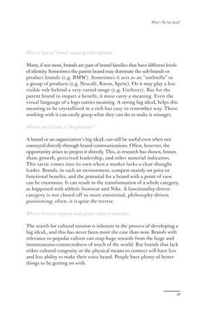 What’s The big ideaL?




When a “parent” brand’s meaning needs deﬁnition

Many, if not most, brands are part of brand families that have diﬀerent levels
of identity. Sometimes the parent brand may dominate the sub-brands or
product brands (e.g. BMW). Sometimes it acts as an “umbrella” to
a group of products (e.g. Nescafé, Knorr, Sprite). Or it may play a less
visible role behind a very varied range (e.g. Unilever). But for the
parent brand to impart a beneﬁt, it must carry a meaning. Even the
visual language of a logo carries meaning. A strong big ideaL helps this
meaning to be crystallized in a rich but easy to remember way. Those
working with it can easily grasp what they can do to make it stronger.

When a market lacks a “thought leader”

A brand or an organization’s big ideaL can still be useful even when not
conveyed directly through brand communications. Often, however, the
opportunity arises to project it directly. This, as research has shown, boosts
share growth, perceived leadership, and other material indicators.
This tactic comes into its own when a market lacks a clear thought
leader. Brands, in such an environment, compete mainly on price or
functional beneﬁts, and the potential for a brand with a point of view
can be enormous. It can result in the transformation of a whole category,
as happened with athletic footwear and Nike. A functionality-driven
category is not closed off to more emotional, philosophy-driven
positioning; often, it is quite the reverse.

When a brand or company needs greater cultural connection

The search for cultural tension is inherent in the process of developing a
big ideaL, and this has never been more the case than now. Brands with
relevance to popular culture can reap huge rewards from the huge and
instantaneous connectedness of much of the world. But brands that lack
either cultural congruity or the physical means to connect will have less
and less ability to make their voice heard. People have plenty of better
things to be getting on with.




                                                                                  19
 