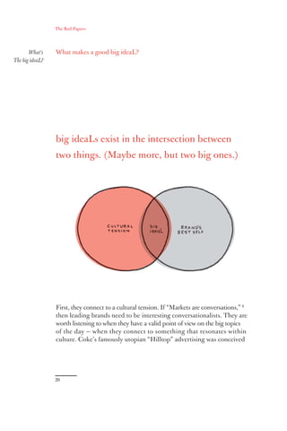 The Red Papers:




       What’s    What makes a good big ideaL?
The big ideaL?




                 big ideaLs exist in the intersection between
                 two things. (Maybe more, but two big ones.)




                 First, they connect to a cultural tension. If “Markets are conversations,” 8
                 then leading brands need to be interesting conversationalists. They are
                 worth listening to when they have a valid point of view on the big topics
                 of the day — when they connect to something that resonates within
                 culture. Coke’s famously utopian “Hilltop” advertising was conceived




                 20
 