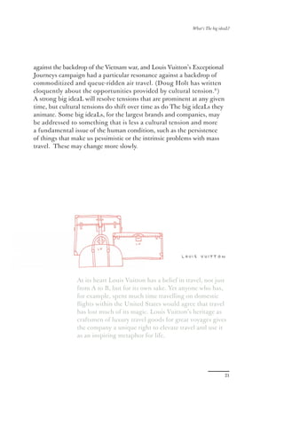 What’s The big ideaL?




against the backdrop of the Vietnam war, and Louis Vuitton’s Exceptional
Journeys campaign had a particular resonance against a backdrop of
commoditized and queue-ridden air travel. (Doug Holt has written
eloquently about the opportunities provided by cultural tension.9 )
A strong big ideaL will resolve tensions that are prominent at any given
time, but cultural tensions do shift over time as do The big ideaLs they
animate. Some big ideaLs, for the largest brands and companies, may
be addressed to something that is less a cultural tension and more
a fundamental issue of the human condition, such as the persistence
of things that make us pessimistic or the intrinsic problems with mass
travel. These may change more slowly.




                At its heart Louis Vuitton has a belief in travel, not just
                from A to B, but for its own sake. Yet anyone who has,
                for example, spent much time travelling on domestic
                ﬂights within the United States would agree that travel
                has lost much of its magic. Louis Vuitton’s heritage as
                craftsmen of luxury travel goods for great voyages gives
                the company a unique right to elevate travel and use it
                as an inspiring metaphor for life.




                                                                               21
 