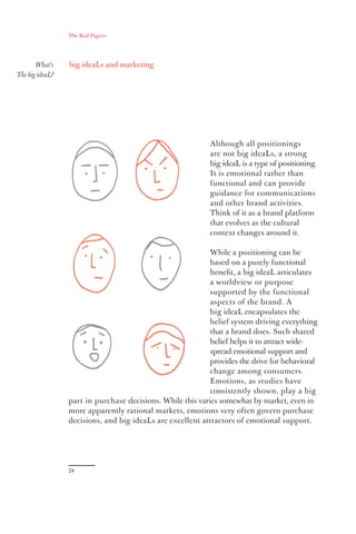 The Red Papers:




       What’s    big ideaLs and marketing
The big ideaL?




                                                            Although all positionings
                                                            are not big ideaLs, a strong
                                                            big ideaL is a type of positioning.
                                                            It is emotional rather than
                                                            functional and can provide
                                                            guidance for communications
                                                            and other brand activities.
                                                            Think of it as a brand platform
                                                            that evolves as the cultural
                                                            context changes around it.

                                                            While a positioning can be
                                                            based on a purely functional
                                                            beneﬁt, a big ideaL articulates
                                                            a worldview or purpose
                                                            supported by the functional
                                                            aspects of the brand. A
                                                            big ideaL encapsulates the
                                                            belief system driving everything
                                                            that a brand does. Such shared
                                                            belief helps it to attract wide-
                                                            spread emotional support and
                                                            provides the drive for behavioral
                                                            change among consumers.
                                                            Emotions, as studies have
                                                            consistently shown, play a big
                 part in purchase decisions. While this varies somewhat by market, even in
                 more apparently rational markets, emotions very often govern purchase
                 decisions, and big ideaLs are excellent attractors of emotional support.




                 24
 