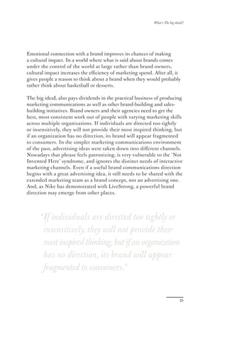 What’s The big ideaL?




Emotional connection with a brand improves its chances of making
a cultural impact. In a world where what is said about brands comes
under the control of the world at large rather than brand owners,
cultural impact increases the eﬃciency of marketing spend. After all, it
gives people a reason to think about a brand when they would probably
rather think about basketball or desserts.

The big ideaL also pays dividends in the practical business of producing
marketing communications as well as other brand-building and sales-
building initiatives. Brand owners and their agencies need to get the
best, most consistent work out of people with varying marketing skills
across multiple organizations. If individuals are directed too tightly
or insensitively, they will not provide their most inspired thinking, but
if an organization has no direction, its brand will appear fragmented
to consumers. In the simpler marketing communications environment
of the past, advertising ideas were taken down into diﬀerent channels.
Nowadays that phrase feels patronizing, is very vulnerable to the ‘Not
Invented Here’ syndrome, and ignores the distinct needs of interactive
marketing channels. Even if a useful brand communications direction
begins with a great advertising idea, it still needs to be shared with the
extended marketing team as a brand concept, not an advertising one.
And, as Nike has demonstrated with LiveStrong, a powerful brand
direction may emerge from other places.




      “If individuals are directed too tightly or
       insensitively, they will not provide their
       most inspired thinking, but if an organization
       has no direction, its brand will appear
       fragmented to consumers.”


                                                                              25
 