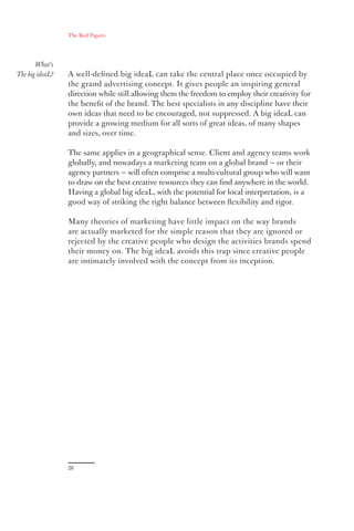 The Red Papers:




       What’s
The big ideaL?   A well-deﬁned big ideaL can take the central place once occupied by
                 the grand advertising concept. It gives people an inspiring general
                 direction while still allowing them the freedom to employ their creativity for
                 the beneﬁt of the brand. The best specialists in any discipline have their
                 own ideas that need to be encouraged, not suppressed. A big ideaL can
                 provide a growing medium for all sorts of great ideas, of many shapes
                 and sizes, over time.

                 The same applies in a geographical sense. Client and agency teams work
                 globally, and nowadays a marketing team on a global brand — or their
                 agency partners — will often comprise a multi-cultural group who will want
                 to draw on the best creative resources they can ﬁnd anywhere in the world.
                 Having a global big ideaL, with the potential for local interpretation, is a
                 good way of striking the right balance between ﬂexibility and rigor.

                 Many theories of marketing have little impact on the way brands
                 are actually marketed for the simple reason that they are ignored or
                 rejected by the creative people who design the activities brands spend
                 their money on. The big ideaL avoids this trap since creative people
                 are intimately involved with the concept from its inception.




                 26
 