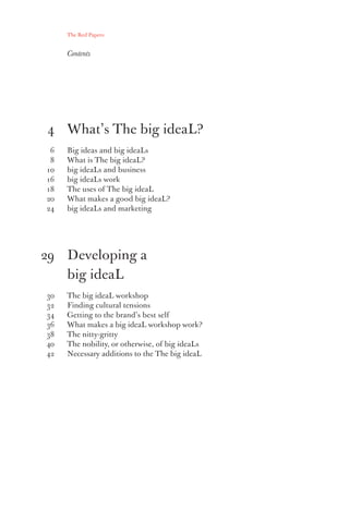 The Red Papers:


     Contents




4 What’s The big ideaL?
 6   Big ideas and big ideaLs
 8   What is The big ideaL?
10   big ideaLs and business
16   big ideaLs work
18   The uses of The big ideaL
20   What makes a good big ideaL?
24   big ideaLs and marketing




29 Developing a
   big ideaL
30   The big ideaL workshop
32   Finding cultural tensions
34   Getting to the brand’s best self
36   What makes a big ideaL workshop work?
38   The nitty-gritty
40   The nobility, or otherwise, of big ideaLs
42   Necessary additions to the The big ideaL
 