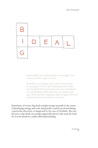 What’s The big ideaL?




                For Scrabble, the world would be a better place if we
                rediscovered the magic of words.

                Scrabble is a word game, but words are threatened.
                In many parts of the world, including France, where
                this big ideaL ﬁrst found expression, teen vocabularies
                are considerably smaller than they were twenty years
                ago. The brand has a legitimate right to oppose this and
                celebrate the power of words in a fun way.


Sometimes, of course, big ideaLs simply emerge naturally in the course
of developing strategy and work, and provide a useful way of articulating
a particular direction, as happened in the case of Scrabble. But just
because a big ideaL can emerge organically doesn’t take away the need
for it to be based on a really solid understanding.




                                                                               31
 