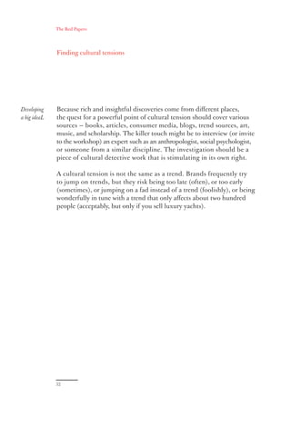 The Red Papers:




              Finding cultural tensions




Developing    Because rich and insightful discoveries come from diﬀerent places,
a big ideaL   the quest for a powerful point of cultural tension should cover various
              sources — books, articles, consumer media, blogs, trend sources, art,
              music, and scholarship. The killer touch might be to interview (or invite
              to the workshop) an expert such as an anthropologist, social psychologist,
              or someone from a similar discipline. The investigation should be a
              piece of cultural detective work that is stimulating in its own right.

              A cultural tension is not the same as a trend. Brands frequently try
              to jump on trends, but they risk being too late (often), or too early
              (sometimes), or jumping on a fad instead of a trend (foolishly), or being
              wonderfully in tune with a trend that only aﬀects about two hundred
              people (acceptably, but only if you sell luxury yachts).




              32
 