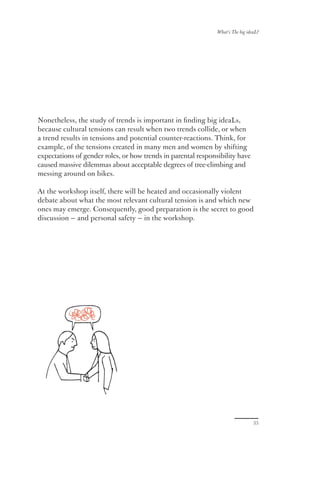 What’s The big ideaL?




Nonetheless, the study of trends is important in ﬁnding big ideaLs,
because cultural tensions can result when two trends collide, or when
a trend results in tensions and potential counter-reactions. Think, for
example, of the tensions created in many men and women by shifting
expectations of gender roles, or how trends in parental responsibility have
caused massive dilemmas about acceptable degrees of tree-climbing and
messing around on bikes.

At the workshop itself, there will be heated and occasionally violent
debate about what the most relevant cultural tension is and which new
ones may emerge. Consequently, good preparation is the secret to good
discussion — and personal safety — in the workshop.




                                                                                 33
 