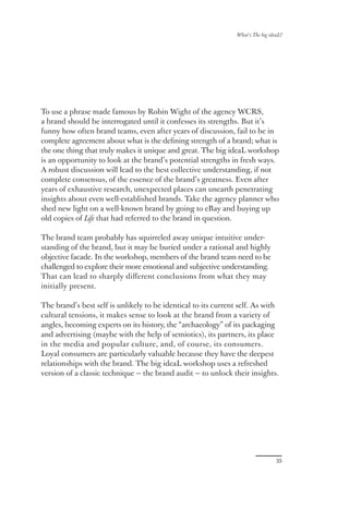 What’s The big ideaL?




To use a phrase made famous by Robin Wight of the agency WCRS,
a brand should be interrogated until it confesses its strengths. But it’s
funny how often brand teams, even after years of discussion, fail to be in
complete agreement about what is the deﬁning strength of a brand; what is
the one thing that truly makes it unique and great. The big ideaL workshop
is an opportunity to look at the brand’s potential strengths in fresh ways.
A robust discussion will lead to the best collective understanding, if not
complete consensus, of the essence of the brand’s greatness. Even after
years of exhaustive research, unexpected places can unearth penetrating
insights about even well-established brands. Take the agency planner who
shed new light on a well-known brand by going to eBay and buying up
old copies of Life that had referred to the brand in question.

The brand team probably has squirreled away unique intuitive under-
standing of the brand, but it may be buried under a rational and highly
objective facade. In the workshop, members of the brand team need to be
challenged to explore their more emotional and subjective understanding.
That can lead to sharply diﬀerent conclusions from what they may
initially present.

The brand’s best self is unlikely to be identical to its current self. As with
cultural tensions, it makes sense to look at the brand from a variety of
angles, becoming experts on its history, the “archaeology” of its packaging
and advertising (maybe with the help of semiotics), its partners, its place
in the media and popular culture, and, of course, its consumers.
Loyal consumers are particularly valuable because they have the deepest
relationships with the brand. The big ideaL workshop uses a refreshed
version of a classic technique — the brand audit — to unlock their insights.




                                                                                  35
 