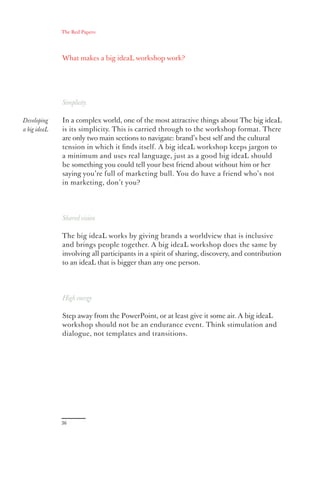 The Red Papers:




              What makes a big ideaL workshop work?




              Simplicity

Developing    In a complex world, one of the most attractive things about The big ideaL
a big ideaL   is its simplicity. This is carried through to the workshop format. There
              are only two main sections to navigate: brand’s best self and the cultural
              tension in which it ﬁnds itself. A big ideaL workshop keeps jargon to
              a minimum and uses real language, just as a good big ideaL should
              be something you could tell your best friend about without him or her
              saying you’re full of marketing bull. You do have a friend who’s not
              in marketing, don’t you?




              Shared vision

              The big ideaL works by giving brands a worldview that is inclusive
              and brings people together. A big ideaL workshop does the same by
              involving all participants in a spirit of sharing, discovery, and contribution
              to an ideaL that is bigger than any one person.




              High energy

              Step away from the PowerPoint, or at least give it some air. A big ideaL
              workshop should not be an endurance event. Think stimulation and
              dialogue, not templates and transitions.




              36
 