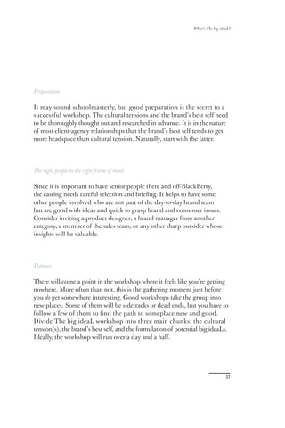 What’s The big ideaL?




Preparation

It may sound schoolmasterly, but good preparation is the secret to a
successful workshop. The cultural tensions and the brand’s best self need
to be thoroughly thought out and researched in advance. It is in the nature
of most client-agency relationships that the brand’s best self tends to get
more headspace than cultural tension. Naturally, start with the latter.




The right people in the right frame of mind

Since it is important to have senior people there and oﬀ-BlackBerry,
the casting needs careful selection and brieﬁng. It helps to have some
other people involved who are not part of the day-to-day brand team
but are good with ideas and quick to grasp brand and consumer issues.
Consider inviting a product designer, a brand manager from another
category, a member of the sales team, or any other sharp outsider whose
insights will be valuable.




Patience

There will come a point in the workshop where it feels like you’re getting
nowhere. More often than not, this is the gathering moment just before
you do get somewhere interesting. Good workshops take the group into
new places. Some of them will be sidetracks or dead ends, but you have to
follow a few of them to ﬁnd the path to someplace new and good.
Divide The big ideaL workshop into three main chunks: the cultural
tension(s), the brand’s best self, and the formulation of potential big ideaLs.
Ideally, the workshop will run over a day and a half.




                                                                                  37
 