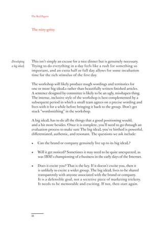 The Red Papers:




              The nitty-gritty




Developing    This isn’t simply an excuse for a nice dinner but is genuinely necessary.
a big ideaL   Trying to do everything in a day feels like a rush for something so
              important, and an extra half or full day allows for some incubation
              time for the rich stimulus of the ﬁrst day.

              The workshop will likely produce rough wordings and territories for
              one or more big ideaLs rather than beautifully written ﬁnished articles.
              A sentence designed by committee is likely to be an ugly, misshapen thing.
              The intense, inclusive style of the workshop is best complemented by a
              subsequent period in which a small team agrees on a precise wording and
              lives with it for a while before bringing it back to the group. Don’t get
              stuck “wordsmithing” in the workshop.

              A big ideaL has to do all the things that a good positioning would,
              and a bit more besides. Once it is complete, you’ll need to go through an
              evaluation process to make sure The big ideaL you’ve birthed is powerful,
              diﬀerentiated, authentic, and resonant. The questions we ask include:

              •    Can the brand or company genuinely live up to its big ideaL?

              •    Will it get noticed? Sometimes it may need to be quite unexpected, as
                   was IBM’s championing of e-business in the early days of the Internet.

              •    Does it excite you? That is the key. If it doesn’t excite you, then it
                   is unlikely to excite a wider group. The big ideaL lives to be shared
                   transparently with anyone associated with the brand or company.
                   It is a defensible goal, not a secretive piece of marketing trickery.
                   It needs to be memorable and exciting. If not, then start again.




              38
 