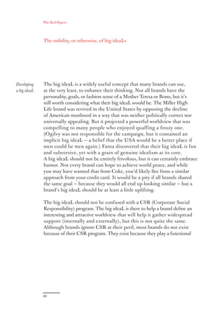The Red Papers:




              The nobility, or otherwise, of big ideaLs




Developing    The big ideaL is a widely useful concept that many brands can use,
a big ideaL   at the very least, to enhance their thinking. Not all brands have the
              personality, goals, or fashion sense of a Mother Teresa or Bono, but it’s
              still worth considering what their big ideaL would be. The Miller High
              Life brand was revived in the United States by opposing the decline
              of American manhood in a way that was neither politically correct nor
              universally appealing. But it projected a powerful worldview that was
              compelling to many people who enjoyed quaffing a frosty one.
              (Ogilvy was not responsible for the campaign, but it contained an
              implicit big ideaL — a belief that the USA would be a better place if
              men could be men again.) Fanta discovered that their big ideaL is fun
              and subversive, yet with a grain of genuine idealism at its core.
              A big ideaL should not be entirely frivolous, but it can certainly embrace
              humor. Not every brand can hope to achieve world peace, and while
              you may have wanted that from Coke, you’d likely ﬂee from a similar
              approach from your credit card. It would be a pity if all brands shared
              the same goal — because they would all end up looking similar — but a
              brand’s big ideaL should be at least a little uplifting.

              The big ideaL should not be confused with a CSR (Corporate Social
              Responsibility) program. The big ideaL is there to help a brand deﬁne an
              interesting and attractive worldview that will help it gather widespread
              support (internally and externally), but this is not quite the same.
              Although brands ignore CSR at their peril, most brands do not exist
              because of their CSR program. They exist because they play a functional




              40
 