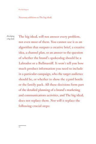 The Red Papers:




              Necessary additions to The big ideaL




Developing    The big ideaL will not answer every problem,
a big ideaL
              not even most of them. You cannot use it as an
              algorithm that outputs a creative brief, a creative
              idea, a channel plan, or an answer to the question
              of whether the brand’s spokesdog should be a
              Labrador or a Bullmastiﬀ. It won’t tell you how
              much product information you need to include
              in a particular campaign, who the target audience
              should be, or whether to show the 250ml bottle
              or the family pack. All these decisions form part
              of the detailed planning of a brand’s marketing
              and communications activities, and The big ideaL
              does not replace them. Nor will it replace the
              following crucial steps:




              42
 