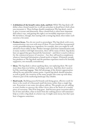 What’s The big ideaL?




• A deﬁnition of the brand’s voice, look, and feel. While The big ideaL will
  deﬁne what a brand stands for, it will not articulate in detail how it feels when
  you encounter it. These feelings should complement The big ideaL, enrich
  it, give it texture and dimension. How a brand feels is often more important
  than what it says, and getting this right is an incredibly important exercise.
  We do believe, though, that starting with a strong big ideaL often makes such
  exercises a lot easier.

• Product focus. You do not need to promulgate The big ideaL with every
  communication, not even with most of them. If your brand has incorporated
  a truly groundbreaking new ingredient, for example, then you might be well
  advised to focus solely on that. Product messages need clear communication and,
  in many markets with high innovation, there will be many of them. big ideaLs
  have an appeal that goes beyond the functional — and there is much evidence
  for the commercial power of emotion — but they still need to complement
  whatever functional information a brand needs to impart. Ultimately, people
  buy products so The big ideaL and the purchase experience need to be mutually
  supportive, not mutually contradictory.

• Ideas. The big ideaL is about sparking ideas, not replacing them. We need
  more ideas than ever before, in all shapes and sizes. And they don’t need to
  feel like matching luggage. Take full advantage of the distinct opportunities
  oﬀered by any particular contact point. A good big ideaL should stimulate,
  as well as guide, the creativity of the many people who come up with ideas,
  whatever part of the marketing landscape they inhabit.

• Hard work. Building powerful brands and doing great, eﬀective work for
  them is the result of a thousand small decisions rather than a single big
  one. Execution is not some nice glossy add-on. The people you are talking
  to won’t bother to uncover the rather clever idea at the heart of a tawdry
  piece of execution. They’ll be long gone. And because great execution takes a
  lot of time and eﬀort, what we learn from the crafting process will sometimes
  help us evolve a big ideaL in a better way. It might seem messy, but that’s just
  how it happens sometimes.




                                                                                      43
 