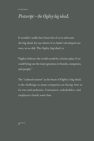 The Red Papers:




Postscript – the Ogilvy big ideaL



It wouldn’t really have been fair of us to advocate

the big ideaL for our clients if we hadn’t developed our

own, so we did. The Ogilvy big ideaL is:



“Ogilvy believes the world would be a better place if we

could bring out the inner greatness in brands, companies,

and people.”



The “cultural tension” at the heart of Ogilvy’s big ideaL

is the challenge so many companies are facing: how to

be true and authentic. Consumers, stakeholders, and

employees clearly want that.




46
 