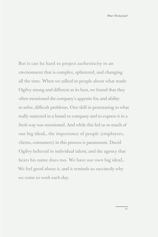 What’s The big ideaL?




But it can be hard to project authenticity in an

environment that is complex, splintered, and changing

all the time. When we talked to people about what made

Ogilvy strong and diﬀerent at its best, we found that they

often mentioned the company’s appetite for, and ability

to solve, diﬃcult problems. Our skill in penetrating to what

really mattered in a brand or company and to express it in a

fresh way was mentioned. And while this led us to much of

our big ideaL, the importance of people (employees,

clients, consumers) in this process is paramount. David

Ogilvy believed in individual talent, and the agency that

bears his name does too. We have our own big ideaL.

We feel good about it, and it reminds us succinctly why

we come to work each day.




                                                                  47
 