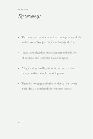 The Red Papers:




Key takeaways



• The brands we most admire have underpinning ideals

     at their cores. Not just big ideas, but big ideaLs.



• Ideals have played an important part in the history

     of business, and their time has come again.



• A big ideaL generally gets most traction if it can

     be captured in a simple but rich phrase.



• There is strong quantitative evidence that having

     a big ideaL is correlated with business success.




48
 