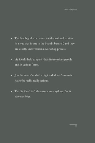 What’s The big ideaL?




• The best big ideaLs connect with a cultural tension

   in a way that is true to the brand’s best self, and they

   are usually uncovered in a workshop process.



• big ideaLs help to spark ideas from various people

   and in various forms.



• Just because it’s called a big ideaL doesn’t mean it

   has to be really, really serious.



• The big ideaL isn’t the answer to everything. But it

   sure can help.




                                                                   49
 