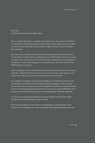 What’s The big ideaL?




John Shaw
Joint Worldwide Planning Director, Ogilvy & Mather



John is a well-travelled planner, originally from Scotland, who, along with Colin Mitchell,
is responsible for the planning function at Ogilvy. This numbers approximately 400 people
around the world, responsible for generating the insights, strategy, and ideas that inspire
great campaigns.


John read history at Oxford, almost all of which he has forgotten. He started his career at
the AC Nielsen Company before spending three years at JWT London where he was trained
as a planner. After some time on the client side with Mars, he started one of the ﬁrst planning
departments in a direct marketing agency at Evans Hunt Scott. He then worked with the
Y&R Group for several years.


Early in 1996 John moved to Portland, Oregon as the global planning director on Microsoft
at Wieden + Kennedy. Over the next seven years he worked on most of the agency’s major
clients such as Nike and Coca-Cola, and had a spell in the London oﬃce.


Just as SARS was breaking in 2003, John joined Ogilvy, ﬁrst in Hong Kong, from where he
travelled all over Asia Paciﬁc running a large regional planning group, as well as winning
business from clients such as Disney, Coca-Cola, and Johnson & Johnson. In 2006 he returned to
London to lead the regional planning community in Europe, Africa, and the Middle East. Over
the past four years he has played a major part in developing Ogilvy’s “big ideaL” philosophy.


In 2009 he assumed joint responsibility for planning worldwide and joined the Ogilvy
Worldwide Board and Worldwide Creative Council.


John is a runner, golfer, and wine drinker to varying degrees of competitiveness. He is
married with two daughters and a feisty and equally well-travelled Staﬀordshire bull terrier.




                                                                                                  53
 