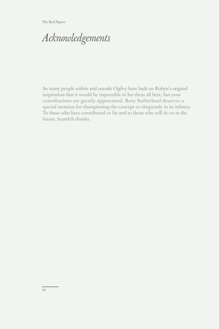The Red Papers:




Acknowledgements



So many people within and outside Ogilvy have built on Robyn’s original
inspiration that it would be impossible to list them all here, but your
contributions are greatly appreciated. Rory Sutherland deserves a
special mention for championing the concept so eloquently in its infancy.
To those who have contributed so far and to those who will do so in the
future, heartfelt thanks.




54
 