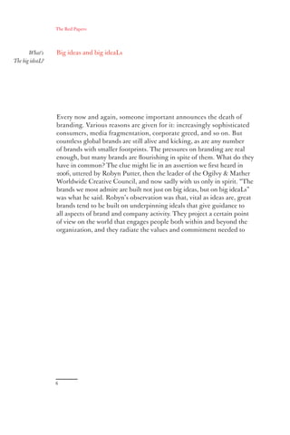 The Red Papers:




       What’s    Big ideas and big ideaLs
The big ideaL?




                 Every now and again, someone important announces the death of
                 branding. Various reasons are given for it: increasingly sophisticated
                 consumers, media fragmentation, corporate greed, and so on. But
                 countless global brands are still alive and kicking, as are any number
                 of brands with smaller footprints. The pressures on branding are real
                 enough, but many brands are ﬂourishing in spite of them. What do they
                 have in common? The clue might lie in an assertion we ﬁrst heard in
                 2006, uttered by Robyn Putter, then the leader of the Ogilvy & Mather
                 Worldwide Creative Council, and now sadly with us only in spirit. “The
                 brands we most admire are built not just on big ideas, but on big ideaLs”
                 was what he said. Robyn’s observation was that, vital as ideas are, great
                 brands tend to be built on underpinning ideals that give guidance to
                 all aspects of brand and company activity. They project a certain point
                 of view on the world that engages people both within and beyond the
                 organization, and they radiate the values and commitment needed to




                 6
 