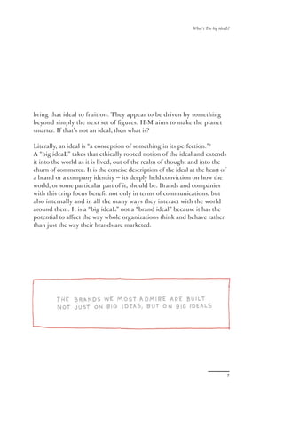What’s The big ideaL?




bring that ideal to fruition. They appear to be driven by something
beyond simply the next set of ﬁgures. IBM aims to make the planet
smarter. If that’s not an ideal, then what is?

Literally, an ideal is “a conception of something in its perfection.”1
A “big ideaL” takes that ethically rooted notion of the ideal and extends
it into the world as it is lived, out of the realm of thought and into the
churn of commerce. It is the concise description of the ideal at the heart of
a brand or a company identity — its deeply held conviction on how the
world, or some particular part of it, should be. Brands and companies
with this crisp focus beneﬁt not only in terms of communications, but
also internally and in all the many ways they interact with the world
around them. It is a “big ideaL” not a “brand ideal” because it has the
potential to aﬀect the way whole organizations think and behave rather
than just the way their brands are marketed.




                                                                                  7
 