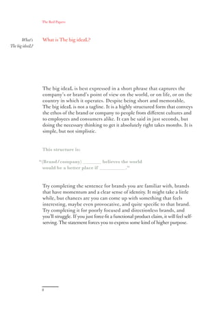 The Red Papers:




       What’s     What is The big ideaL?
The big ideaL?




                  The big ideaL is best expressed in a short phrase that captures the
                  company’s or brand’s point of view on the world, or on life, or on the
                  country in which it operates. Despite being short and memorable,
                  The big ideaL is not a tagline. It is a highly structured form that conveys
                  the ethos of the brand or company to people from diﬀerent cultures and
                  to employees and consumers alike. It can be said in just seconds, but
                  doing the necessary thinking to get it absolutely right takes months. It is
                  simple, but not simplistic.


                  This structure is:

                 “(Brand/company) ________ believes the world
                  would be a better place if ___________.”


                  Try completing the sentence for brands you are familiar with, brands
                  that have momentum and a clear sense of identity. It might take a little
                  while, but chances are you can come up with something that feels
                  interesting, maybe even provocative, and quite speciﬁc to that brand.
                  Try completing it for poorly focused and directionless brands, and
                  you’ll struggle. If you just force-ﬁt a functional product claim, it will feel self-
                  serving. The statement forces you to express some kind of higher purpose.




                  8
 