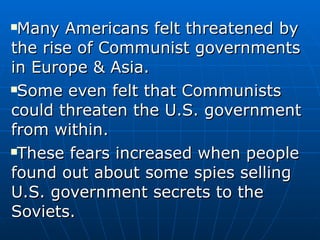 Many Americans felt threatened by the rise of Communist governments in Europe & Asia.  Some even felt that Communists could threaten the U.S. government from within.  These fears increased when people found out about some spies selling U.S. government secrets to the Soviets. 