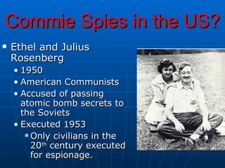 Commie Spies in the US? Ethel and Julius Rosenberg 1950 American Communists Accused of passing atomic bomb secrets to the Soviets Executed 1953 Only civilians in the 20 th  century executed for espionage. 