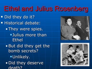 Ethel and Julius Rosenberg Did they do it? Historical debate: They were spies. Julius more than Ethel But did they get the bomb secrets? Unlikely.  Did they deserve death? 