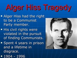 Alger Hiss Tragedy Alger Hiss had the right to be a Communist Party member.  His civil rights were violated in the pursuit of finding Communists. Spent 4 years in prison and a lifetime in disgrace. 1904 - 1996 