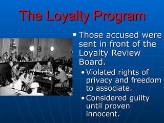 The Loyalty Program Those accused were sent in front of the Loyalty Review Board. Violated rights of privacy and freedom to associate. Considered guilty until proven innocent. 