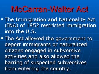 McCarran-Walter Act The Immigration and Nationality Act (INA) of 1952 restricted immigration into the U.S. The Act allowed the government to deport immigrants or naturalized citizens engaged in subversive activities and also allowed the barring of suspected subversives from entering the country.   