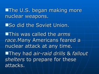 The U.S. began making more nuclear weapons.  So did the Soviet Union.  This was called the  arms race. Many Americans feared a nuclear attack at any time.  They had  air-raid drills  &  fallout shelters  to prepare for these attacks.   