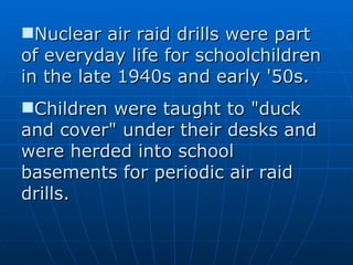 Nuclear air raid drills were part of everyday life for schoolchildren in the late 1940s and early '50s. Children were taught to "duck and cover" under their desks and were herded into school basements for periodic air raid drills. 
