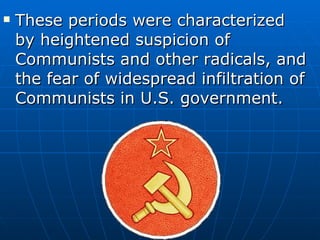 These periods were characterized by heightened suspicion of Communists and other radicals, and the fear of widespread infiltration of Communists in U.S. government. 