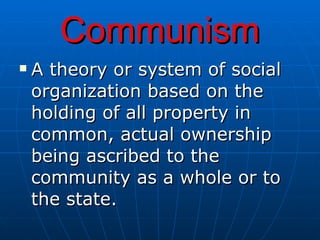 Communism A theory or system of social organization based on the holding of all property in common, actual ownership being ascribed to the community as a whole or to the state.   