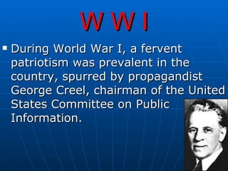 W W I During World War I, a fervent patriotism was prevalent in the country, spurred by propagandist George Creel, chairman of the United States Committee on Public Information.    